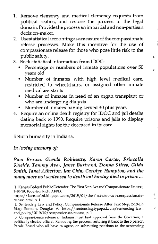 1. Remove clemency and medical clemency requests from political realms, and restore the process to the legal domain. Provide the processan impartial and non-partisan decision-maker.  2. Usestatistical accountingasameasureof thecompassionate release processes. Make this incentive for the use of compassionate release for those who pose little risk to the public safety.  3. Seek statistical information from IDOC:  + Percentage or numbers of inmate populations over 50 years old  + Number of inmates with high level medical care, restricted to wheelchairs, or assigned other inmate medical assistants  * Number of inmates in need of an organ transplant or who are undergoing dialysis  + Number of inmates having served 30 plus years  4. Require an online death registry for IDOC and jail deaths dating back to 1990. Require prisons and jails to display memorial sights for the deceased in its care.  Return humanity in Indiana. In loving memory of:  Pam Brown, Glenda Robinette, Karen Carter, Princolla Shields, Tammy Aver, Janet Burtrand, Donna Stites, Gilda Swmith, Janet Atherton, Jan Chin, Carolyn Hampton, and the many more not sentenced to death but having died in prison...  [1] Kansas Federal Public Defender: The First Step Actand Compassionate Release, 1-10-19, Federico, Rich, AFPD.  hitps:/ / kansasfpd. blogspot.com/ 2019/01/the-first-step-act-compassionate- relcase.html, p. 1  [2) Sentencing Law and Policy: Compassionate Release After First Step, 2-18-19, Blog: Berman, Douglas A. https://sentencingtypepad.com/sentencing law._ and_policy/2019/02/compassionate-release, p. 1  3] Compassionate release in Indiana must find approval from the Governor, a politcall clected official. Removing the process, restoring it back (o the 5 person Parole Board who all have to agree, or submitting petitions to the sentencing 